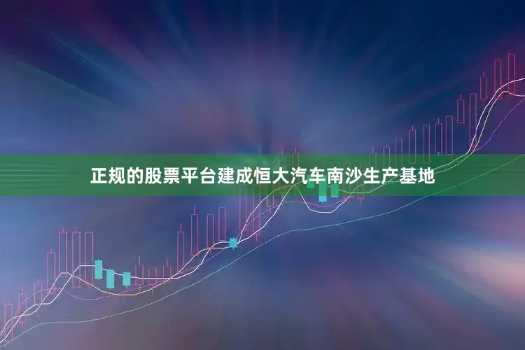 正规的股票平台建成恒大汽车南沙生产基地