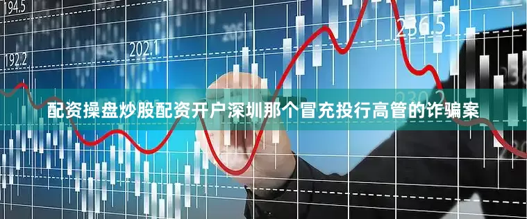 配资操盘炒股配资开户深圳那个冒充投行高管的诈骗案