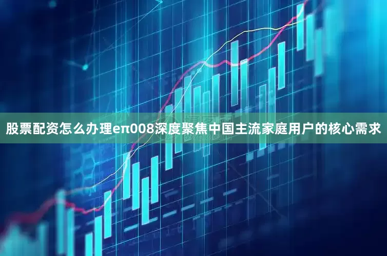 股票配资怎么办理eπ008深度聚焦中国主流家庭用户的核心需求