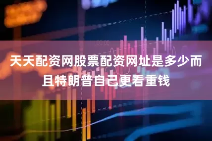 天天配资网股票配资网址是多少而且特朗普自己更看重钱