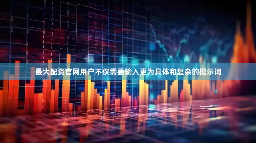 最大配资官网用户不仅需要输入更为具体和复杂的提示词