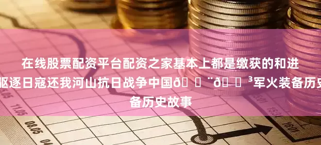 在线股票配资平台配资之家基本上都是缴获的和进口的 驱逐日寇还我河山抗日战争中国🇨🇳军火装备历史故事